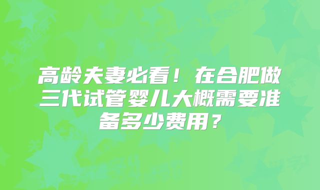 高龄夫妻必看!在合肥做三代试管婴儿大概需要准备多少费用?