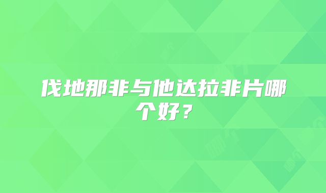 伐地那非与他达拉非片哪个好?