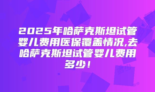 2025年哈萨克斯坦试管婴儿费用医保覆盖情况,去哈萨克斯坦试管婴儿费用多少！