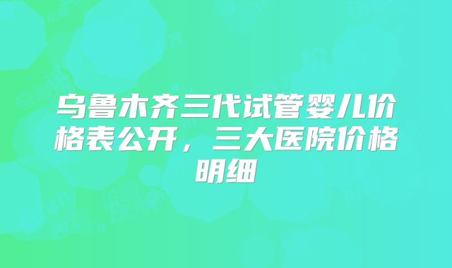 乌鲁木齐三代试管婴儿价格表公开，三大医院价格明细