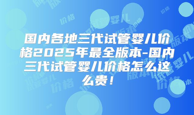 国内各地三代试管婴儿价格2025年最全版本-国内三代试管婴儿价格怎么这么贵！