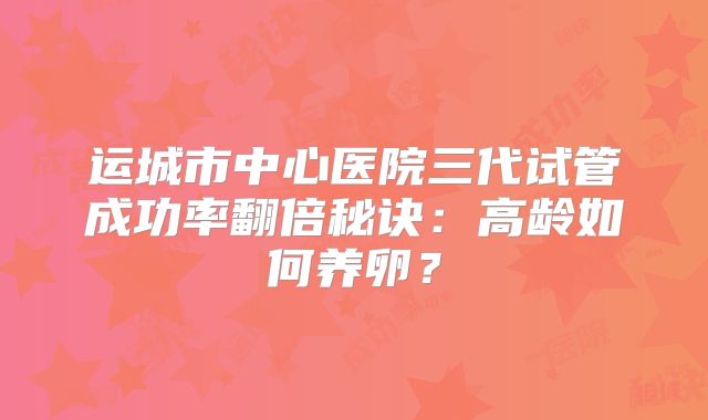 运城市中心医院三代试管成功率翻倍秘诀:高龄如何养卵?