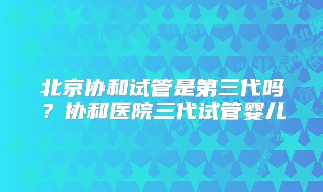 北京协和试管是第三代吗?协和医院三代试管婴儿