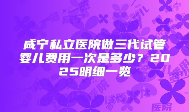 咸宁私立医院做三代试管婴儿费用一次是多少?2025明细一览