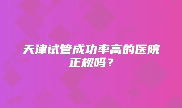 天津试管成功率高的医院正规吗?