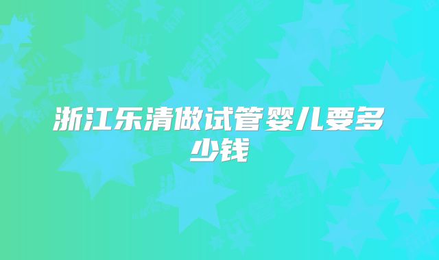 浙江乐清做试管婴儿要多少钱
