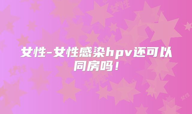女性-女性感染hpv还可以同房吗!