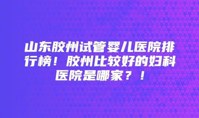 山东胶州试管婴儿医院排行榜！胶州比较好的妇科医院是哪家？！