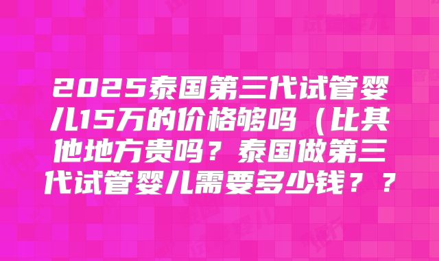 2025泰国第三代试管婴儿15万的价格够吗（比其他地方贵吗？泰国做第三代试管婴儿需要多少钱？？