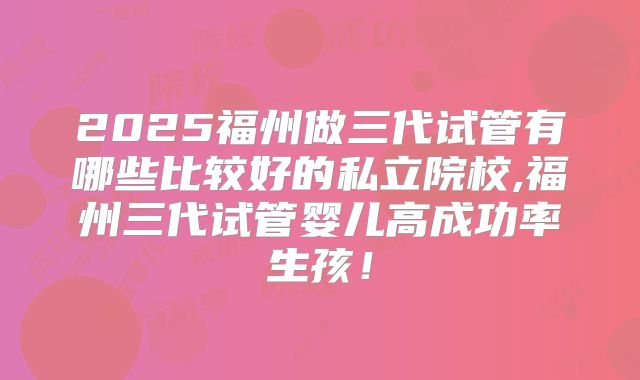 2025福州做三代试管有哪些比较好的私立院校,福州三代试管婴儿高成功率生孩！