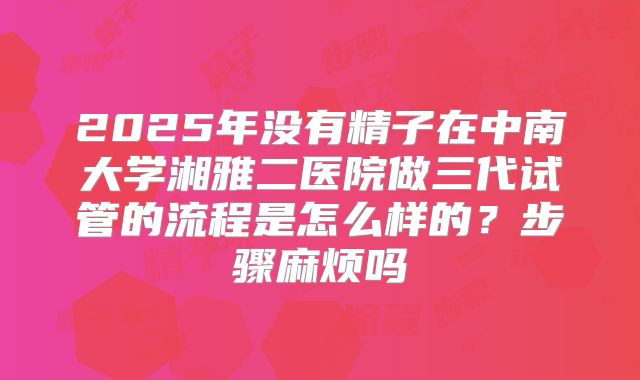 2025年没有精子在中南大学湘雅二医院做三代试管的流程是怎么样的？步骤麻烦吗