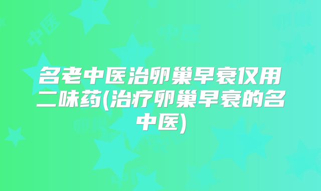 名老中医治卵巢早衰仅用二味药(治疗卵巢早衰的名中医)
