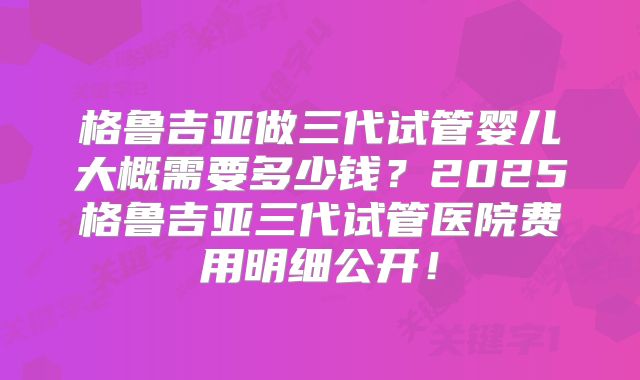 格鲁吉亚做三代试管婴儿大概需要多少钱？2025格鲁吉亚三代试管医院费用明细公开！