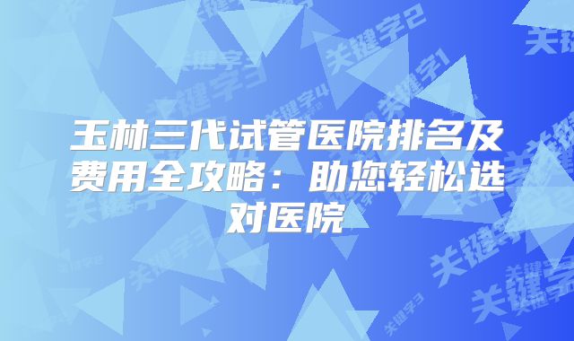 玉林三代试管医院排名及费用全攻略：助您轻松选对医院