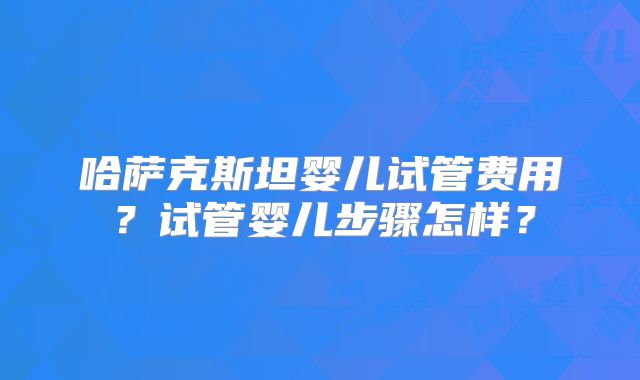 哈萨克斯坦婴儿试管费用？试管婴儿步骤怎样？