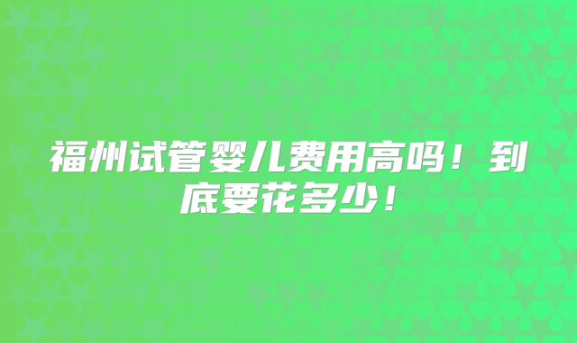 福州试管婴儿费用高吗!到底要花多少!