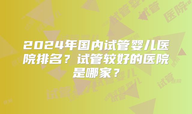 2024年国内试管婴儿医院排名？试管较好的医院是哪家？