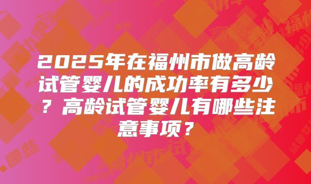 2025年在福州市做高龄试管婴儿的成功率有多少？高龄试管婴儿有哪些注意事项？
