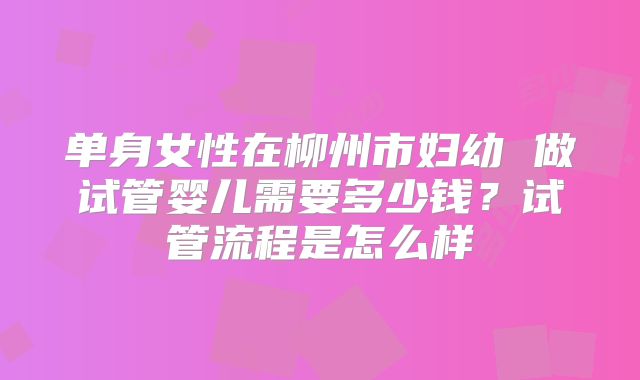 单身女性在柳州市妇幼 做试管婴儿需要多少钱？试管流程是怎么样