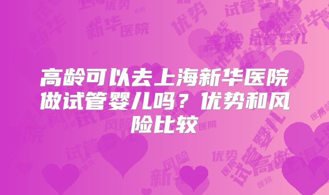 高龄可以去上海新华医院做试管婴儿吗？优势和风险比较