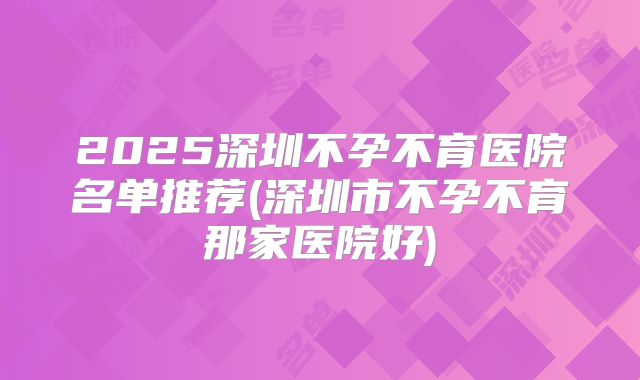 2025深圳不孕不育医院名单推荐(深圳市不孕不育那家医院好)