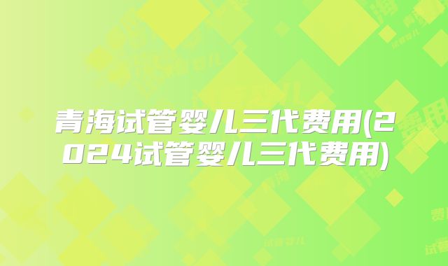 青海试管婴儿三代费用(2024试管婴儿三代费用)