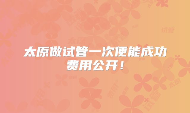 太原做试管一次便能成功费用公开！