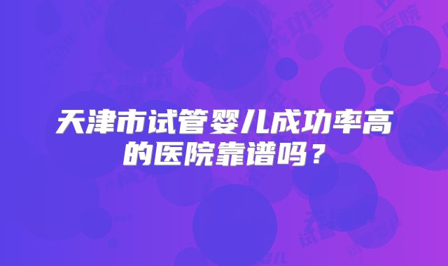 天津市试管婴儿成功率高的医院靠谱吗？