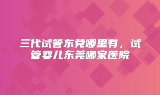 三代试管东莞哪里有，试管婴儿东莞哪家医院