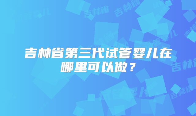 吉林省第三代试管婴儿在哪里可以做？