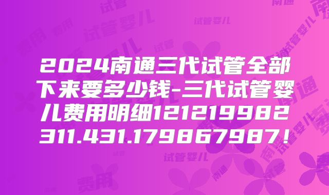 2024南通三代试管全部下来要多少钱-三代试管婴儿费用明细121219982311.431.179867987！