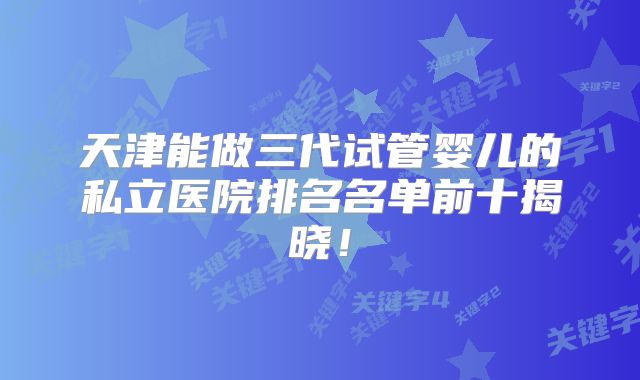 天津能做三代试管婴儿的私立医院排名名单前十揭晓！