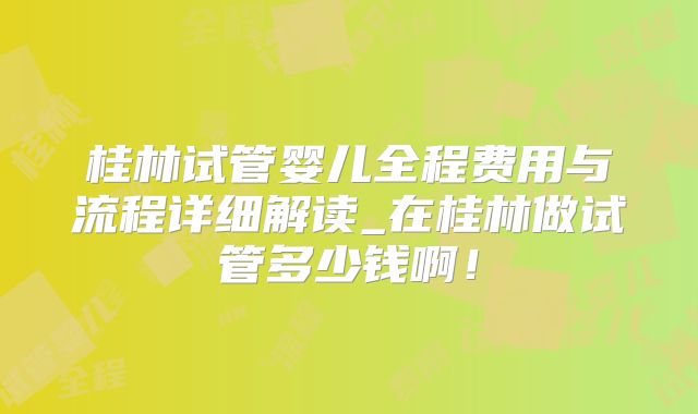 桂林试管婴儿全程费用与流程详细解读_在桂林做试管多少钱啊!
