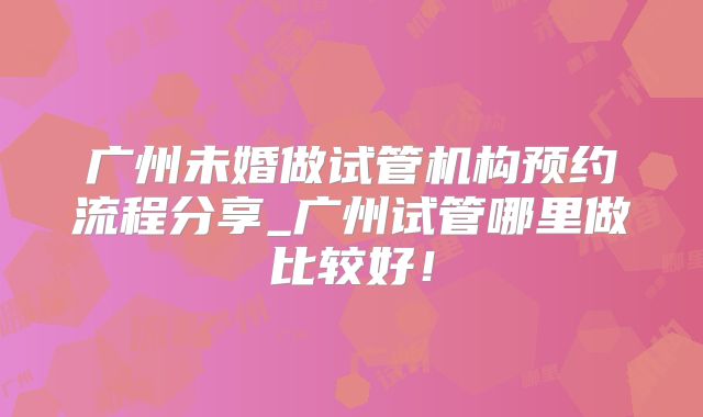 广州未婚做试管机构预约流程分享_广州试管哪里做比较好！