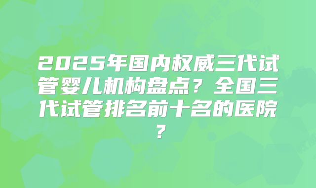 2025年国内权威三代试管婴儿机构盘点?全国三代试管排名前十名的医院?