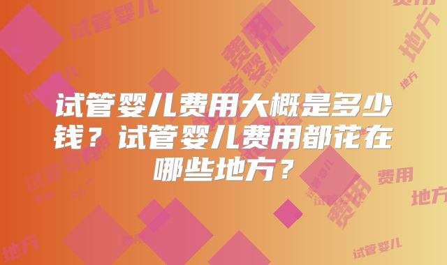 试管婴儿费用大概是多少钱？试管婴儿费用都花在哪些地方？