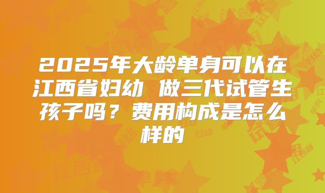 2025年大龄单身可以在江西省妇幼 做三代试管生孩子吗?费用构成是怎么样的