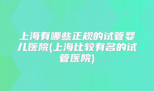 上海有哪些正规的试管婴儿医院(上海比较有名的试管医院)