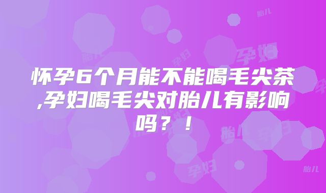 怀孕6个月能不能喝毛尖茶,孕妇喝毛尖对胎儿有影响吗？！
