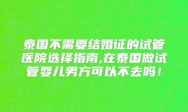 泰国不需要结婚证的试管医院选择指南,在泰国做试管婴儿男方可以不去吗！