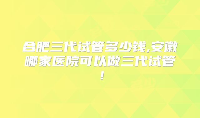 合肥三代试管多少钱,安徽哪家医院可以做三代试管!