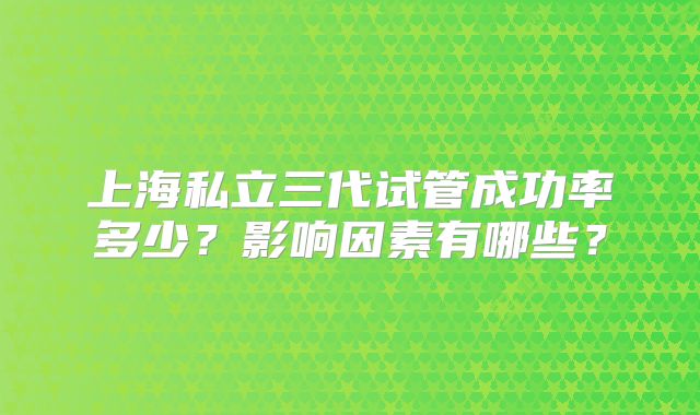 上海私立三代试管成功率多少？影响因素有哪些？