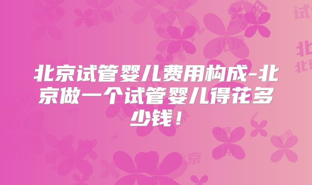 北京试管婴儿费用构成-北京做一个试管婴儿得花多少钱!