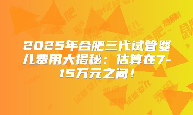 2025年合肥三代试管婴儿费用大揭秘:估算在7-15万元之间!
