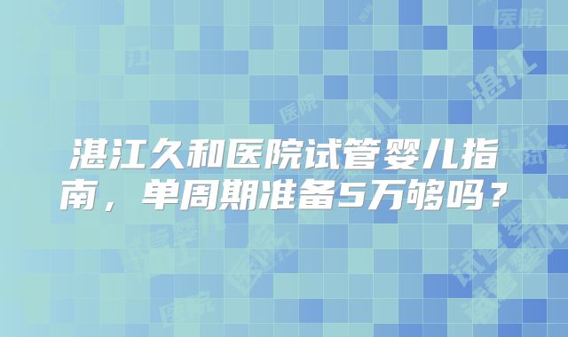 湛江久和医院试管婴儿指南，单周期准备5万够吗？