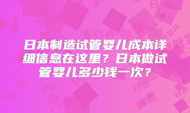 日本制造试管婴儿成本详细信息在这里？日本做试管婴儿多少钱一次？