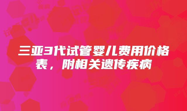 三亚3代试管婴儿费用价格表，附相关遗传疾病