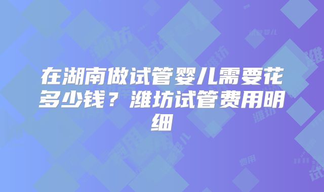 在湖南做试管婴儿需要花多少钱?潍坊试管费用明细