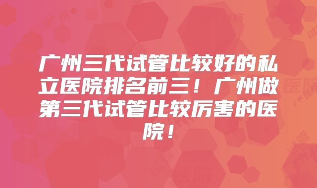 广州三代试管比较好的私立医院排名前三！广州做第三代试管比较厉害的医院！