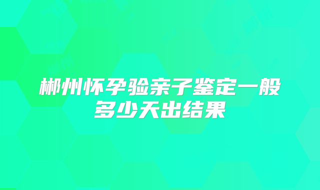 郴州怀孕验亲子鉴定一般多少天出结果